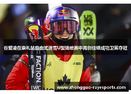 谷爱凌在崇礼站自由式滑雪U型场地赛中再创佳绩成功卫冕夺冠