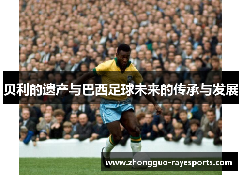 贝利的遗产与巴西足球未来的传承与发展 贝利的遗产与巴西足球未来的传承与发展
